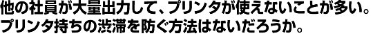 他の社員が大量出力して、プリンタが使えないことが多い。 プリンタ持ちの渋滞を防ぐ方法はないだろうか。